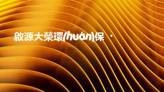 啟源大榮環(huán)保，致力于創(chuàng)造更美好環(huán)境